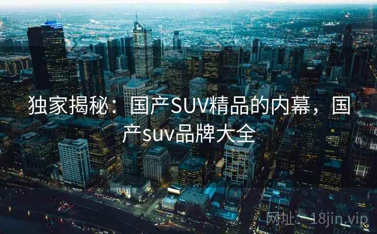 独家揭秘：国产SUV精品的内幕，国产suv品牌大全