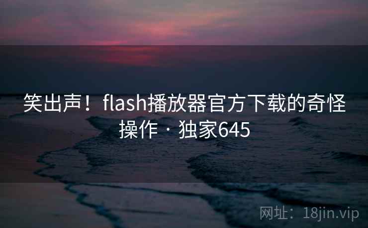 笑出声！flash播放器官方下载的奇怪操作 · 独家645
