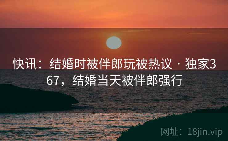 快讯：结婚时被伴郎玩被热议 · 独家367，结婚当天被伴郎强行