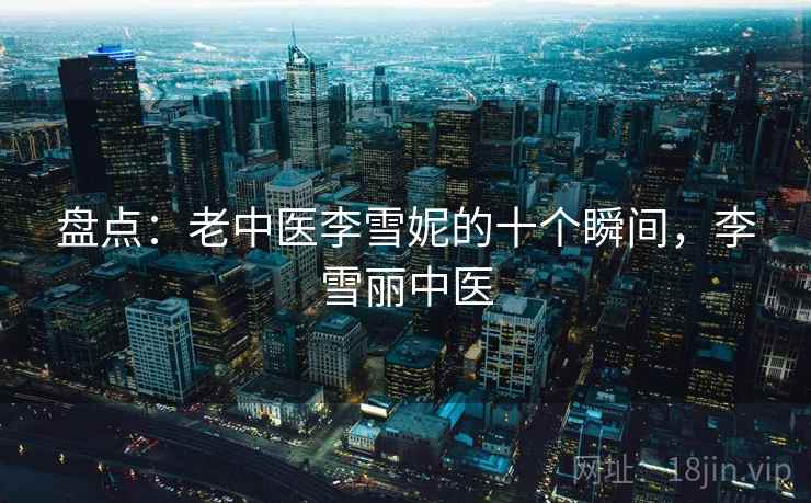 盘点：老中医李雪妮的十个瞬间，李雪丽中医  第2张