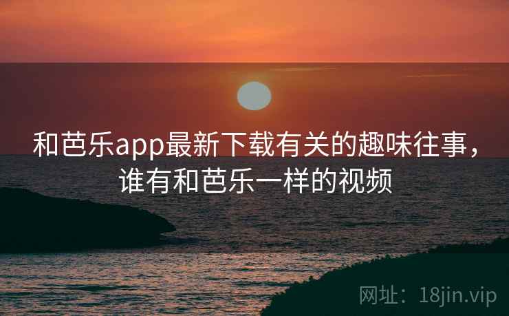 和芭乐app最新下载有关的趣味往事,谁有和芭乐一样的视频