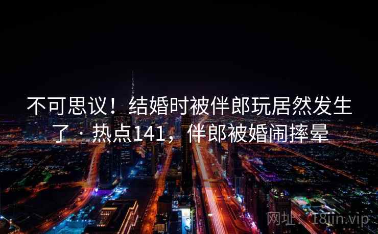 不可思议！结婚时被伴郎玩居然发生了 · 热点141，伴郎被婚闹摔晕