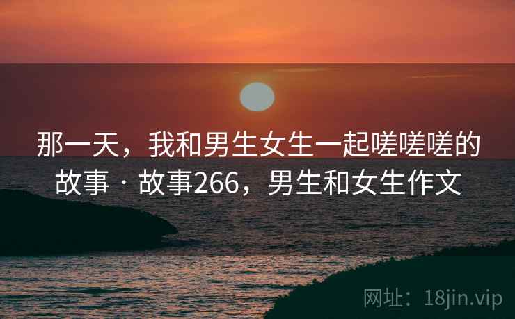 那一天，我和男生女生一起嗟嗟嗟的故事 · 故事266，男生和女生作文  第2张