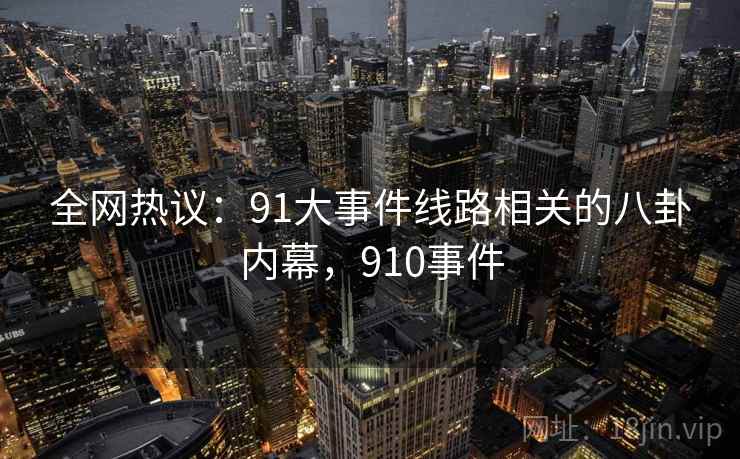 全网热议：91大事件线路相关的八卦内幕，910事件