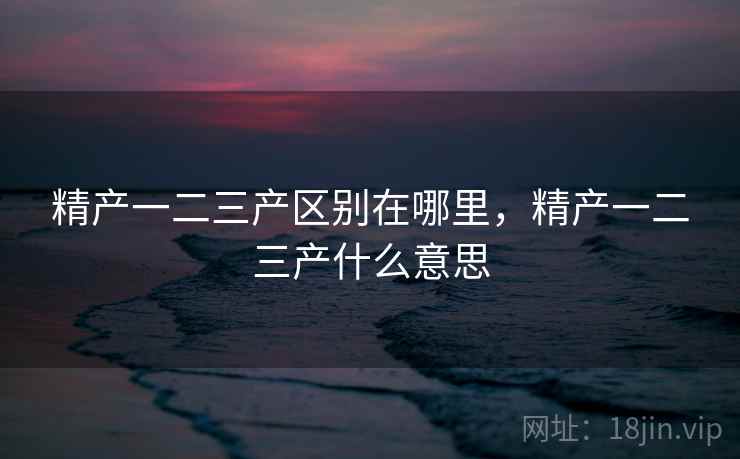 精产一二三产区别在哪里，精产一二三产什么意思  第2张