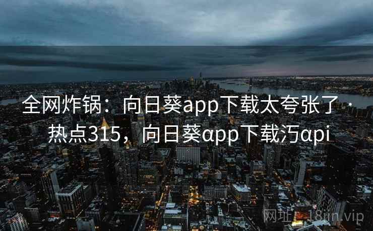 全网炸锅：向日葵app下载太夸张了 · 热点315，向日葵αpp下载汅αpi