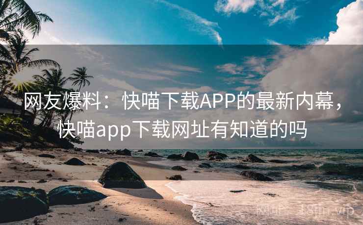 网友爆料：快喵下载APP的最新内幕，快喵app下载网址有知道的吗