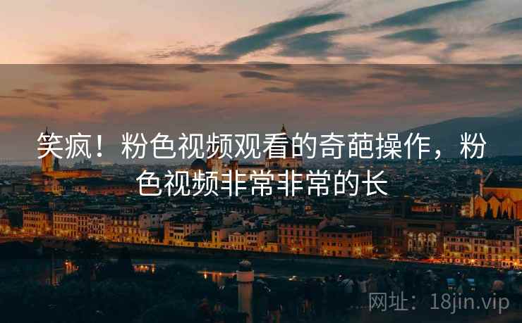 笑疯！粉色视频观看的奇葩操作，粉色视频非常非常的长