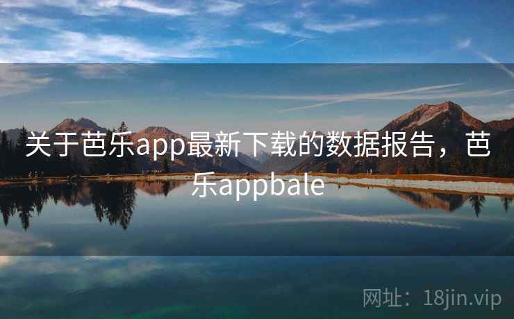 关于芭乐app最新下载的数据报告，芭乐appbale