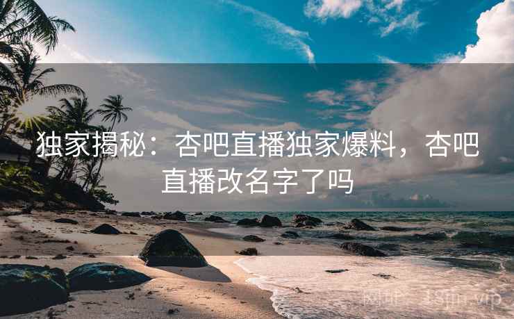 独家揭秘：杏吧直播独家爆料，杏吧直播改名字了吗