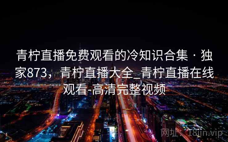 青柠直播免费观看的冷知识合集 · 独家873,青柠直播大全_青柠直播在线观看-高清完整视频 第2张 青柠直播免费观看的冷知识合集 · 独家873,青柠直播大全_青柠直播在线观看-高清完整视频 第2张