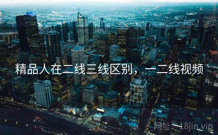 精品人在二线三线区别，一二线视频