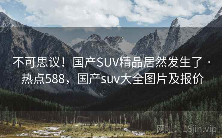 不可思议！国产SUV精品居然发生了 · 热点588，国产suv大全图片及报价