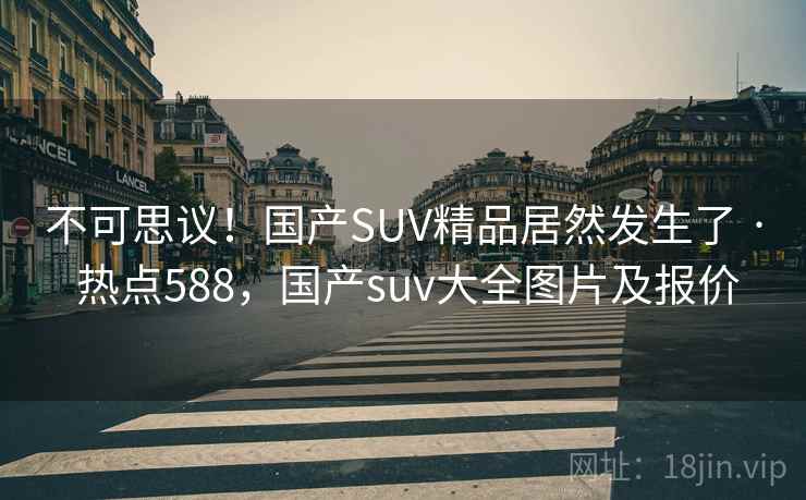 不可思议！国产SUV精品居然发生了 · 热点588，国产suv大全图片及报价