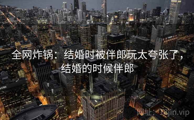 全网炸锅:结婚时被伴郎玩太夸张了,结婚的时候伴郎
