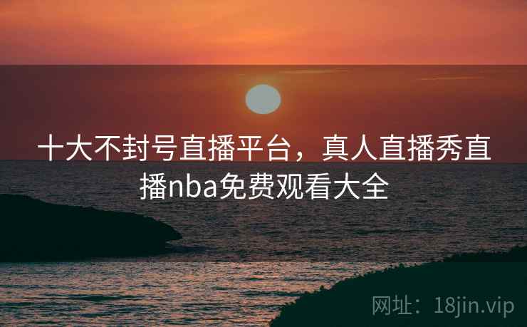 十大不封号直播平台,真人直播秀直播nba免费观看大全